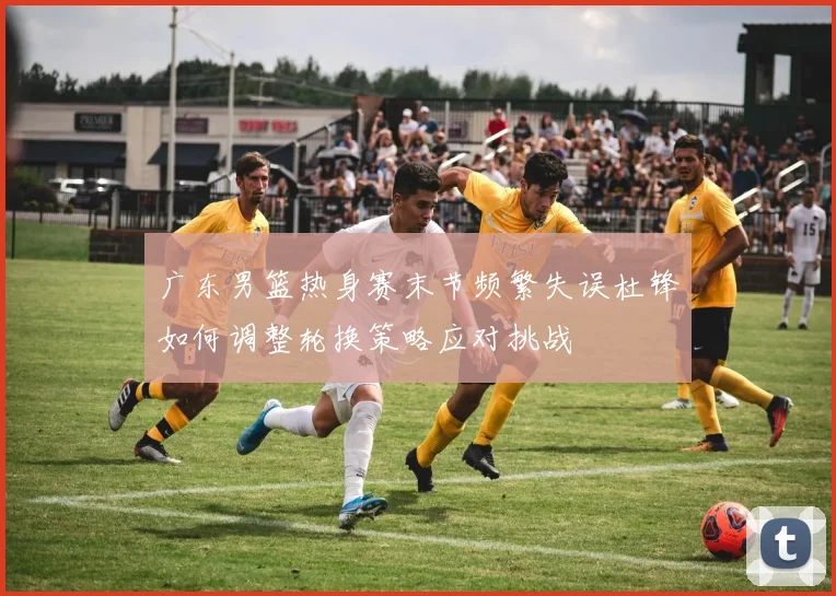 广东男篮热身赛末节频繁失误杜锋如何调整轮换策略应对挑战